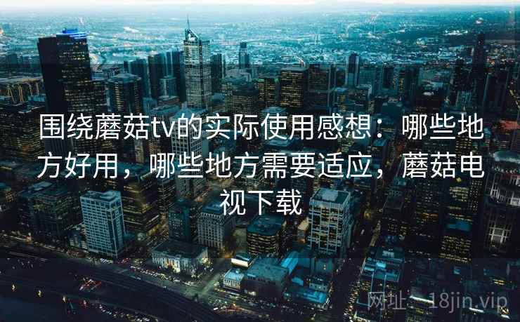 围绕蘑菇tv的实际使用感想：哪些地方好用，哪些地方需要适应，蘑菇电视下载