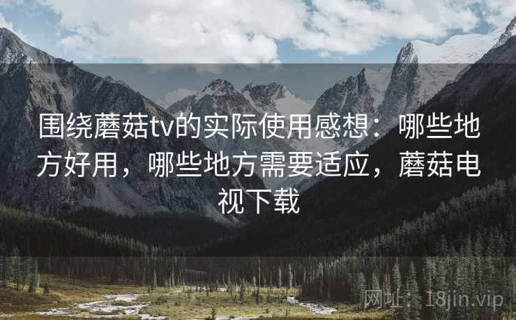 围绕蘑菇tv的实际使用感想:哪些地方好用,哪些地方需要适应,蘑菇电视下载 围绕蘑菇tv的实际使用感想:哪些地方好用,哪些地方需要适应,蘑菇电视下载