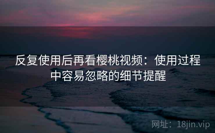 反复使用后再看樱桃视频:使用过程中容易忽略的细节提醒 反复使用后再看樱桃视频:使用过程中容易忽略的细节提醒