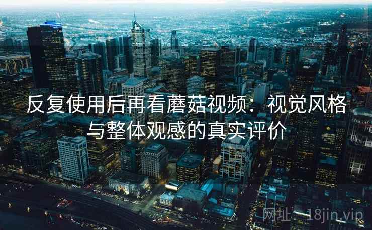 反复使用后再看蘑菇视频:视觉风格与整体观感的真实评价 反复使用后再看蘑菇视频:视觉风格与整体观感的真实评价