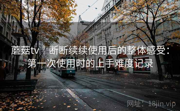 蘑菇tv|断断续续使用后的整体感受:第一次使用时的上手难度记录 蘑菇tv|断断续续使用后的整体感受:第一次使用时的上手难度记录