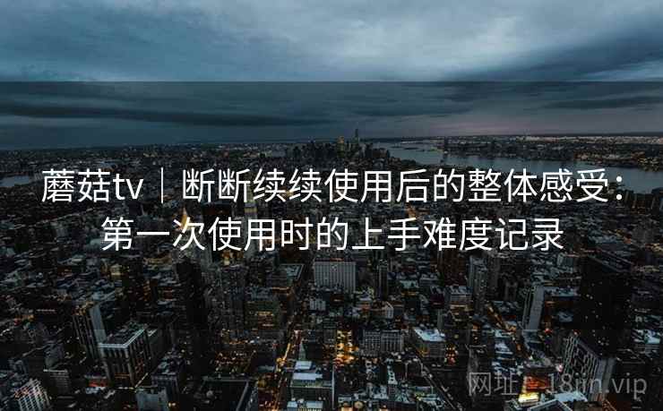 蘑菇tv|断断续续使用后的整体感受:第一次使用时的上手难度记录 蘑菇tv|断断续续使用后的整体感受:第一次使用时的上手难度记录