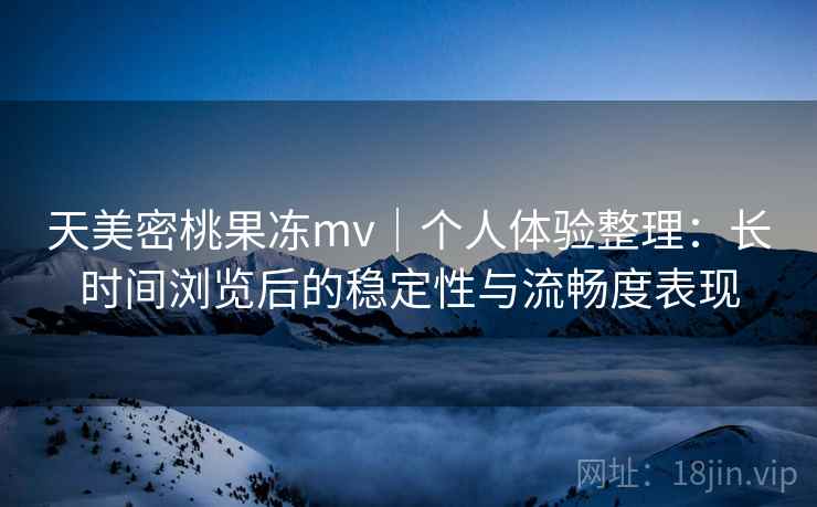 天美密桃果冻mv｜个人体验整理：长时间浏览后的稳定性与流畅度表现