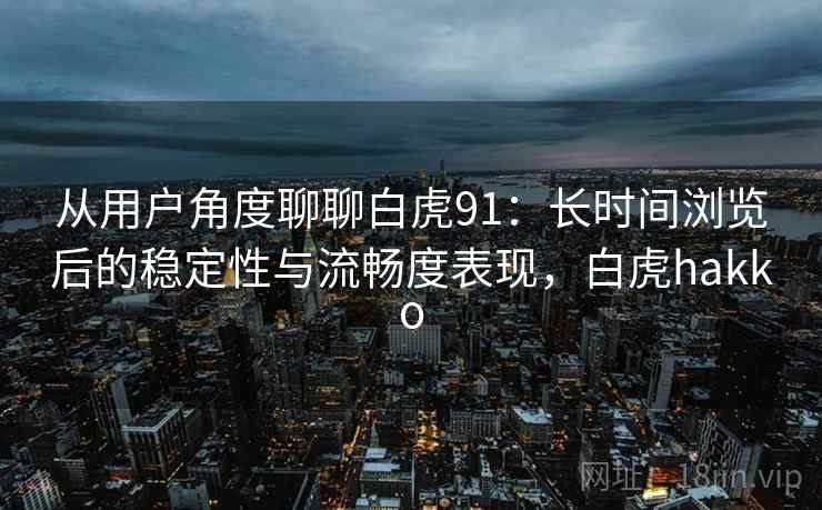 从用户角度聊聊白虎91：长时间浏览后的稳定性与流畅度表现，白虎hakko