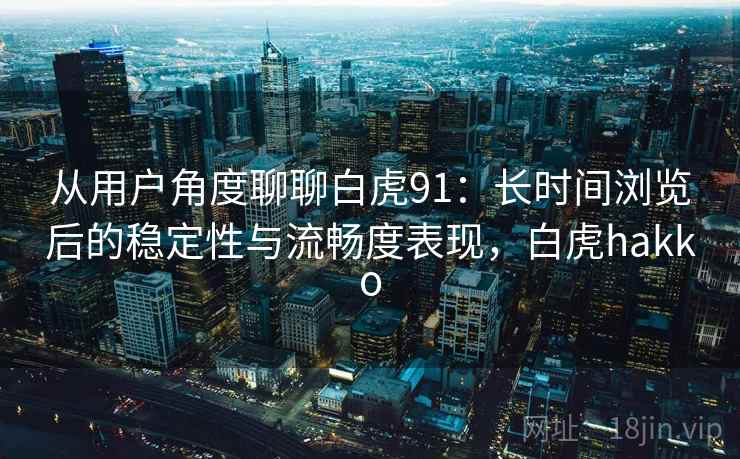 从用户角度聊聊白虎91：长时间浏览后的稳定性与流畅度表现，白虎hakko