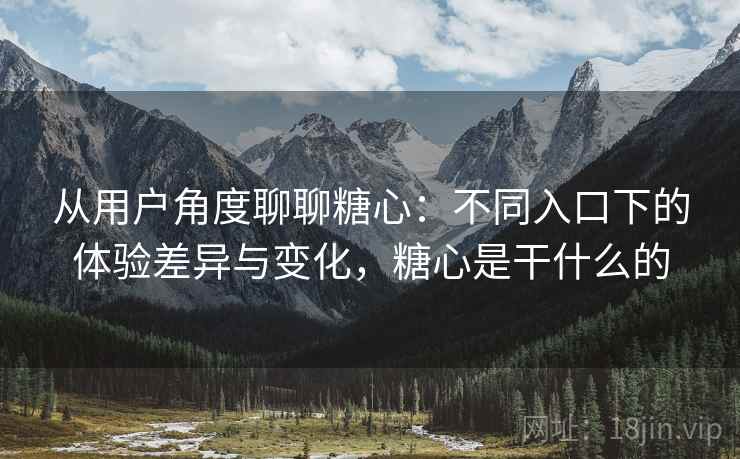 从用户角度聊聊糖心：不同入口下的体验差异与变化，糖心是干什么的