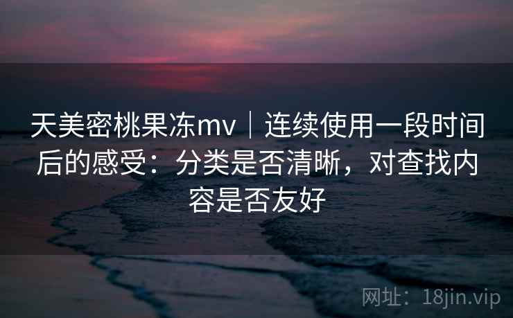 天美密桃果冻mv｜连续使用一段时间后的感受：分类是否清晰，对查找内容是否友好