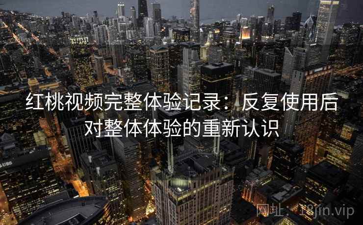 红桃视频完整体验记录：反复使用后对整体体验的重新认识