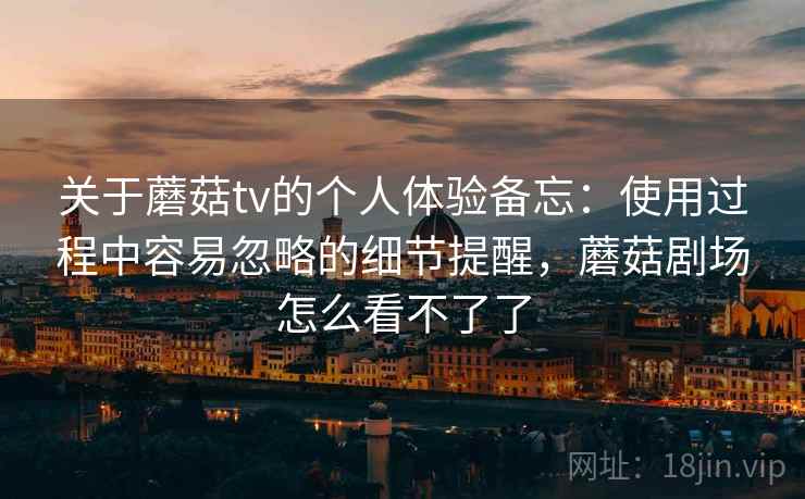 关于蘑菇tv的个人体验备忘：使用过程中容易忽略的细节提醒，蘑菇剧场怎么看不了了