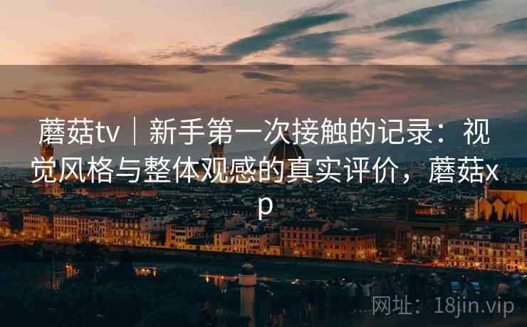 蘑菇tv|新手第一次接触的记录:视觉风格与整体观感的真实评价,蘑菇xp 蘑菇tv|新手第一次接触的记录:视觉风格与整体观感的真实评价,蘑菇xp