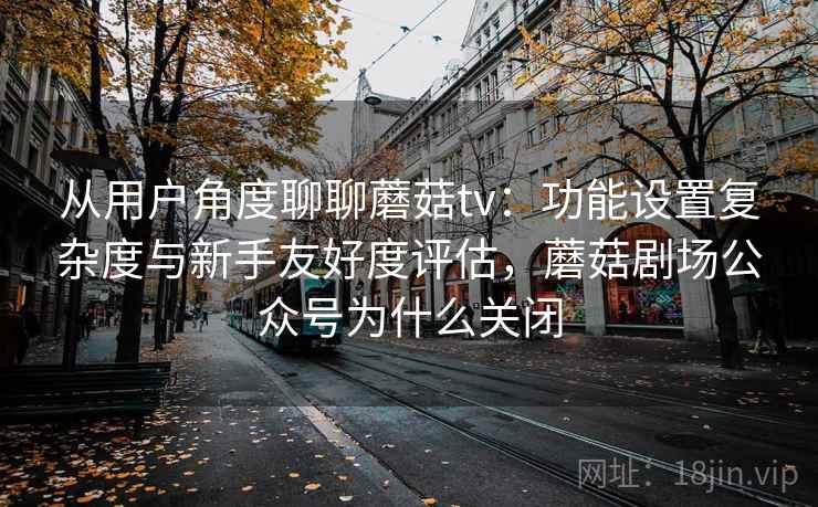 从用户角度聊聊蘑菇tv：功能设置复杂度与新手友好度评估，蘑菇剧场公众号为什么关闭