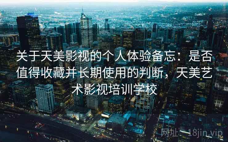 关于天美影视的个人体验备忘：是否值得收藏并长期使用的判断，天美艺术影视培训学校