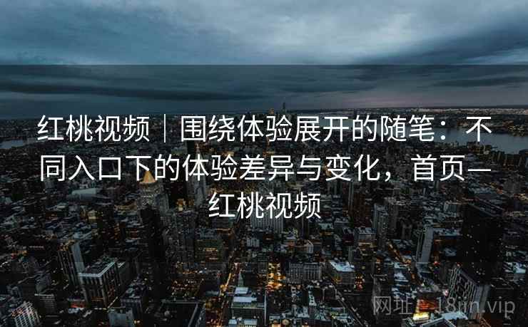 红桃视频｜围绕体验展开的随笔：不同入口下的体验差异与变化，首页—红桃视频