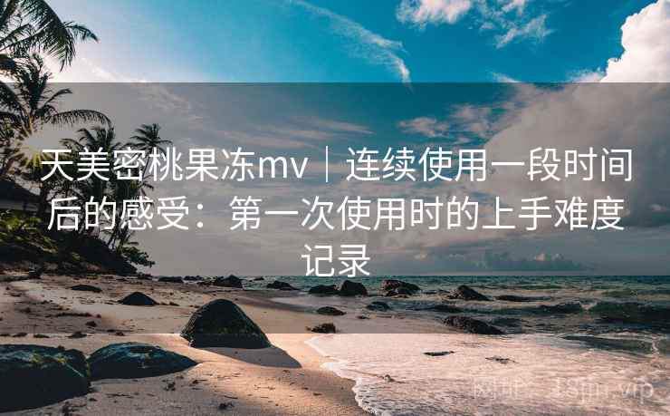 天美密桃果冻mv|连续使用一段时间后的感受:第一次使用时的上手难度记录 天美密桃果冻mv|连续使用一段时间后的感受:第一次使用时的上手难度记录