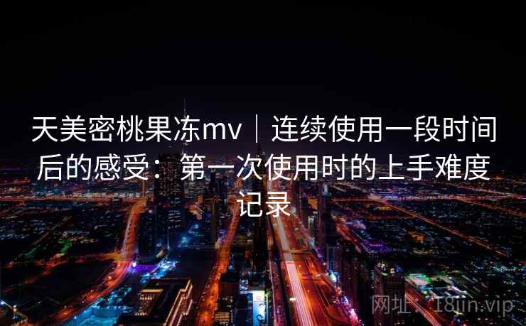 天美密桃果冻mv｜连续使用一段时间后的感受：第一次使用时的上手难度记录