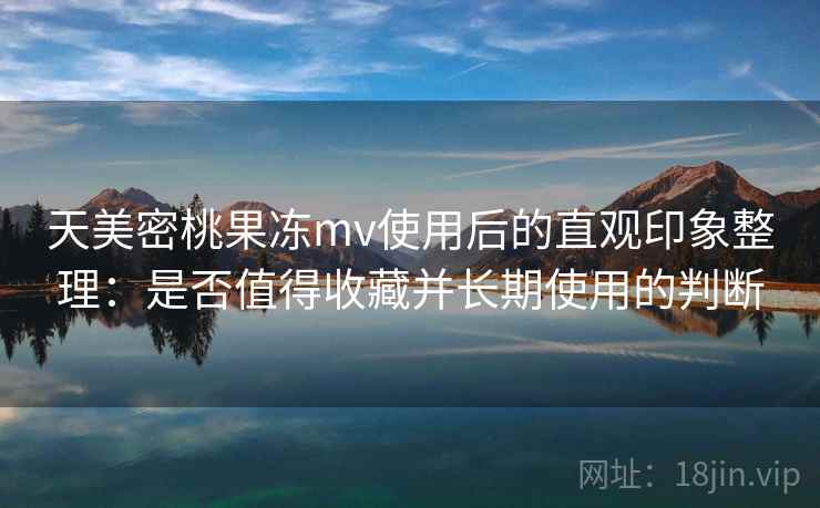 天美密桃果冻mv使用后的直观印象整理：是否值得收藏并长期使用的判断