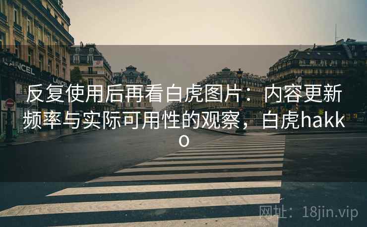 反复使用后再看白虎图片：内容更新频率与实际可用性的观察，白虎hakko