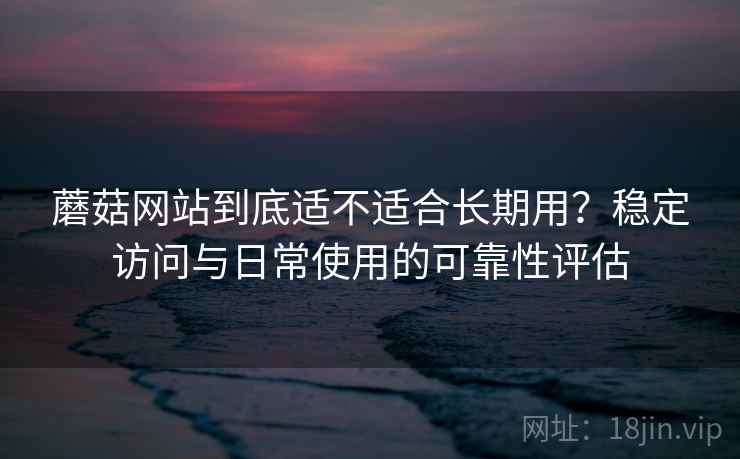 蘑菇网站到底适不适合长期用？稳定访问与日常使用的可靠性评估