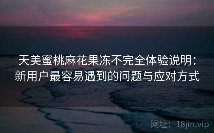 天美蜜桃麻花果冻不完全体验说明：新用户最容易遇到的问题与应对方式