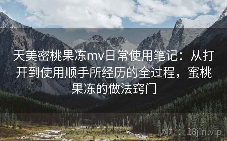 天美密桃果冻mv日常使用笔记：从打开到使用顺手所经历的全过程，蜜桃果冻的做法窍门