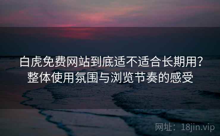 白虎免费网站到底适不适合长期用？整体使用氛围与浏览节奏的感受