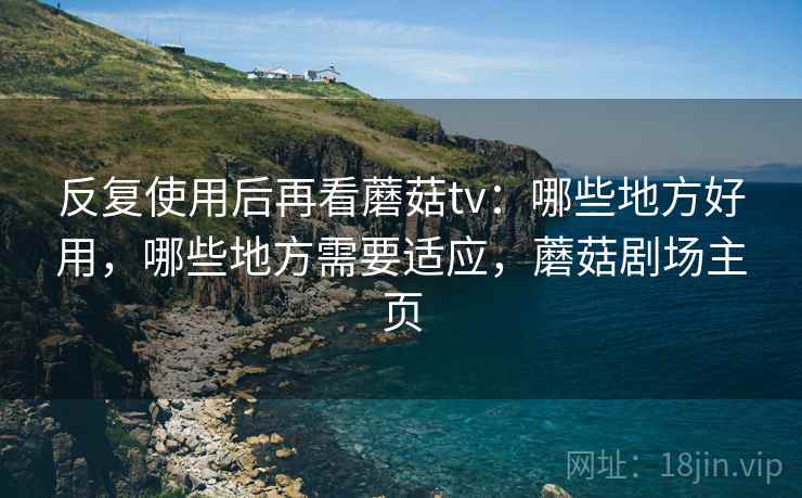 反复使用后再看蘑菇tv：哪些地方好用，哪些地方需要适应，蘑菇剧场主页
