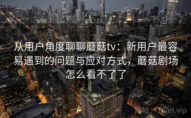 从用户角度聊聊蘑菇tv：新用户最容易遇到的问题与应对方式，蘑菇剧场怎么看不了了