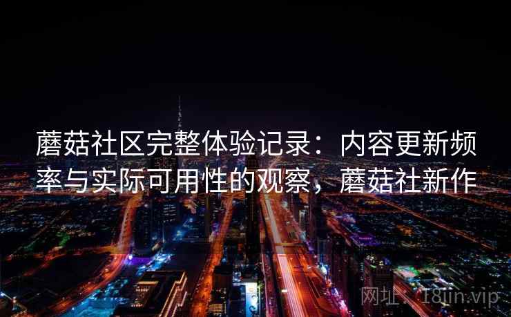 蘑菇社区完整体验记录：内容更新频率与实际可用性的观察，蘑菇社新作