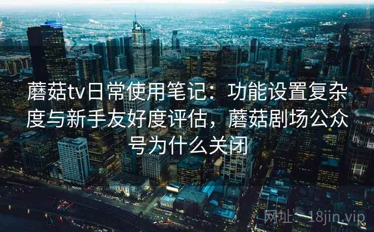 蘑菇tv日常使用笔记：功能设置复杂度与新手友好度评估，蘑菇剧场公众号为什么关闭