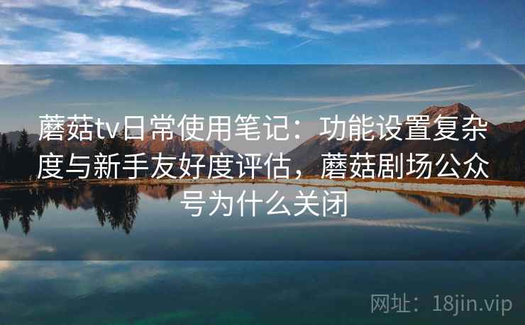 蘑菇tv日常使用笔记：功能设置复杂度与新手友好度评估，蘑菇剧场公众号为什么关闭