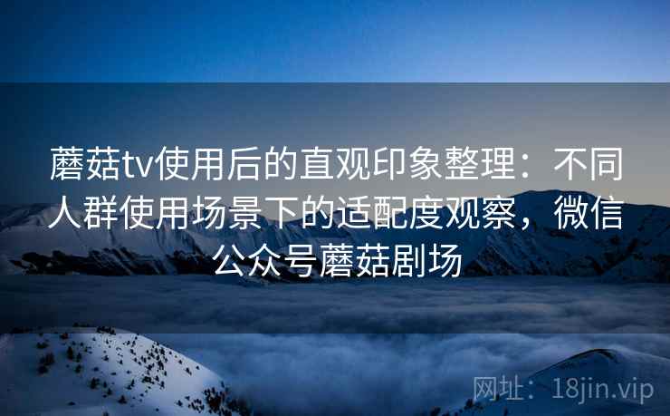 蘑菇tv使用后的直观印象整理：不同人群使用场景下的适配度观察，微信公众号蘑菇剧场