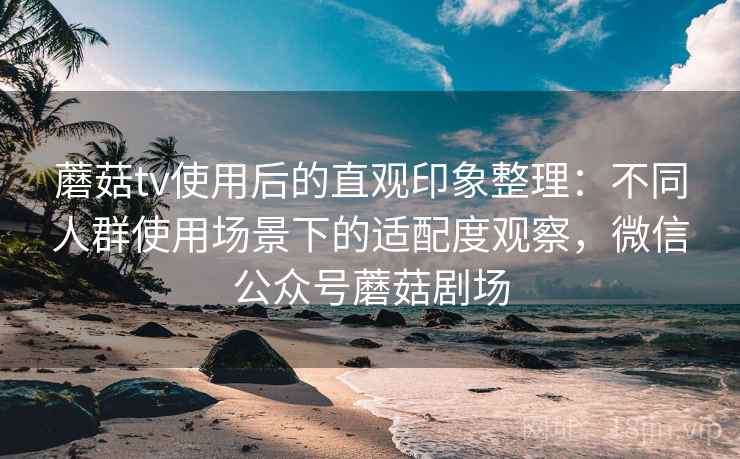 蘑菇tv使用后的直观印象整理：不同人群使用场景下的适配度观察，微信公众号蘑菇剧场