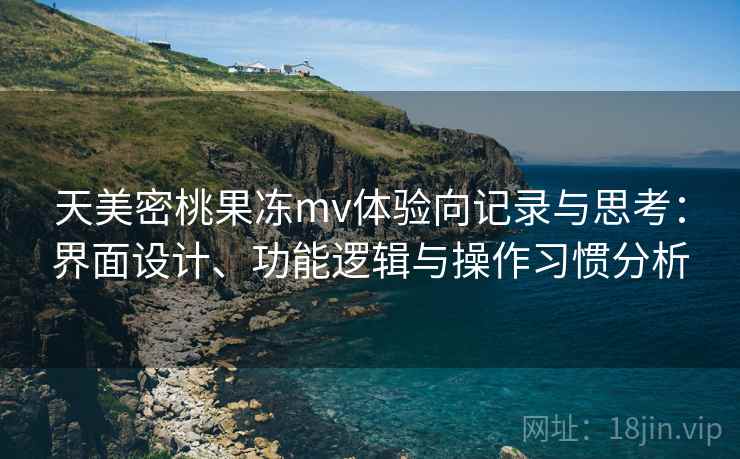 天美密桃果冻mv体验向记录与思考：界面设计、功能逻辑与操作习惯分析