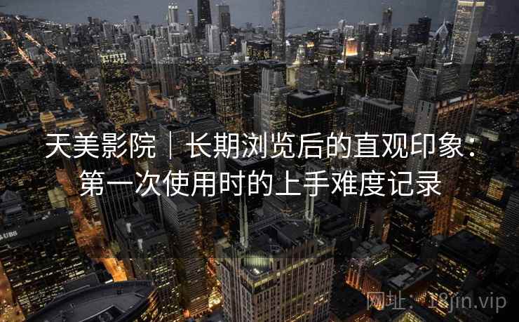 天美影院｜长期浏览后的直观印象：第一次使用时的上手难度记录