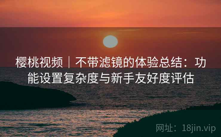 樱桃视频｜不带滤镜的体验总结：功能设置复杂度与新手友好度评估