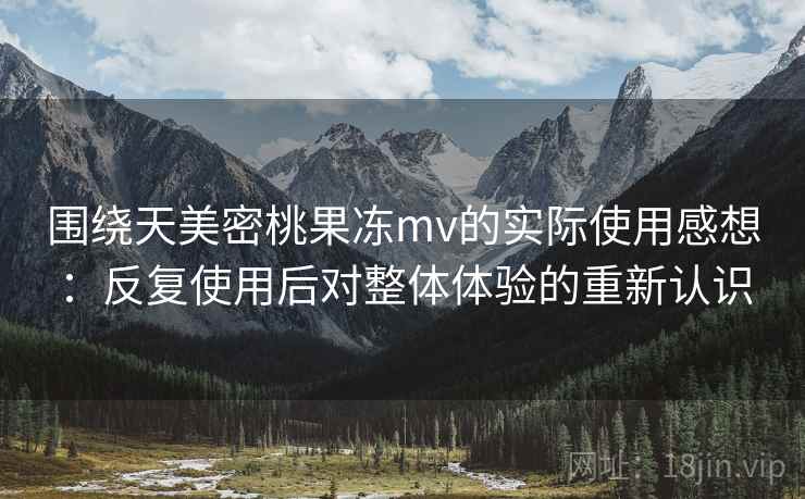 围绕天美密桃果冻mv的实际使用感想：反复使用后对整体体验的重新认识