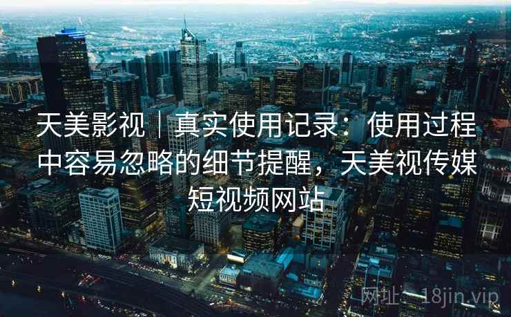 天美影视｜真实使用记录：使用过程中容易忽略的细节提醒，天美视传媒短视频网站