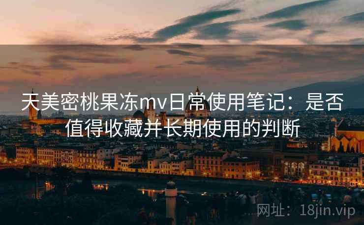 天美密桃果冻mv日常使用笔记：是否值得收藏并长期使用的判断