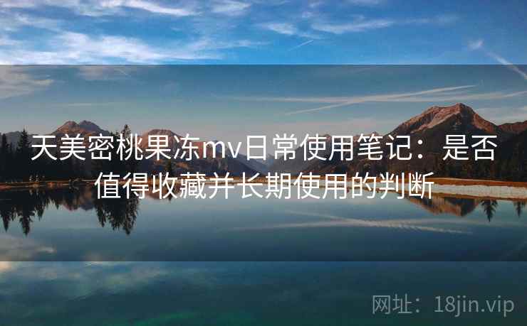 天美密桃果冻mv日常使用笔记：是否值得收藏并长期使用的判断