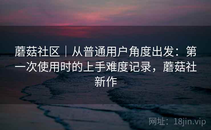 蘑菇社区｜从普通用户角度出发：第一次使用时的上手难度记录，蘑菇社新作