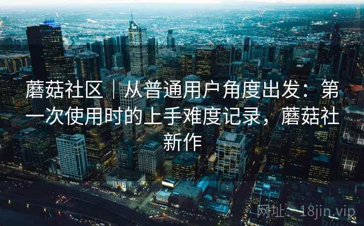 蘑菇社区｜从普通用户角度出发：第一次使用时的上手难度记录，蘑菇社新作