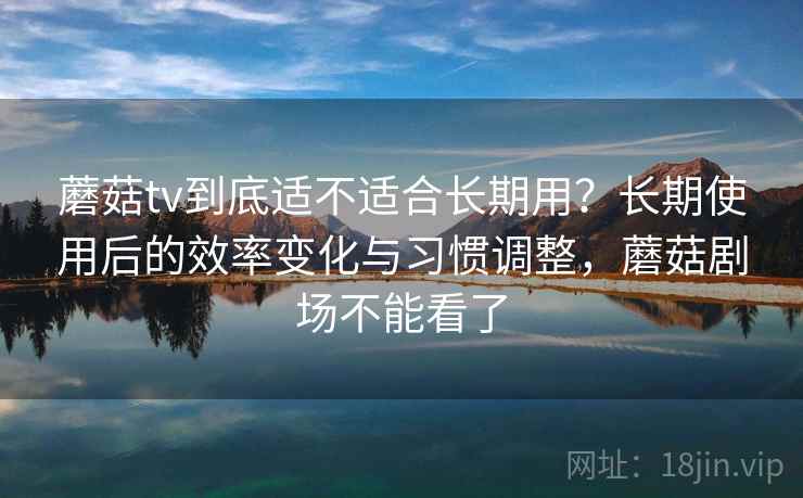 蘑菇tv到底适不适合长期用？长期使用后的效率变化与习惯调整，蘑菇剧场不能看了