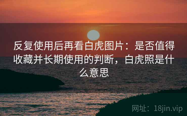 反复使用后再看白虎图片：是否值得收藏并长期使用的判断，白虎照是什么意思