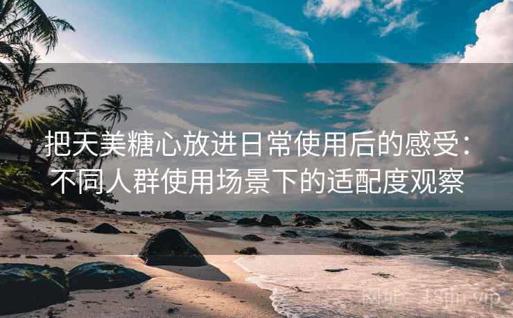 把天美糖心放进日常使用后的感受：不同人群使用场景下的适配度观察