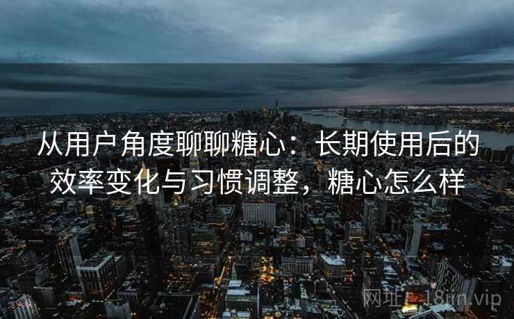 从用户角度聊聊糖心：长期使用后的效率变化与习惯调整，糖心怎么样