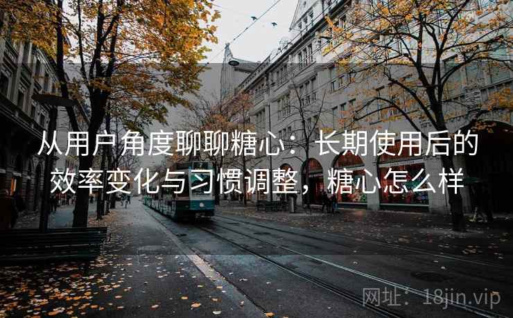 从用户角度聊聊糖心：长期使用后的效率变化与习惯调整，糖心怎么样