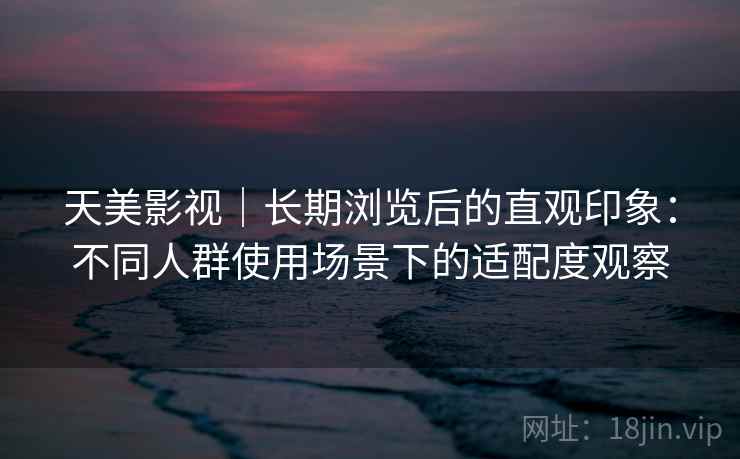 天美影视｜长期浏览后的直观印象：不同人群使用场景下的适配度观察
