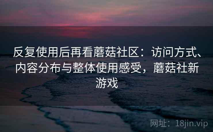 反复使用后再看蘑菇社区：访问方式、内容分布与整体使用感受，蘑菇社新游戏