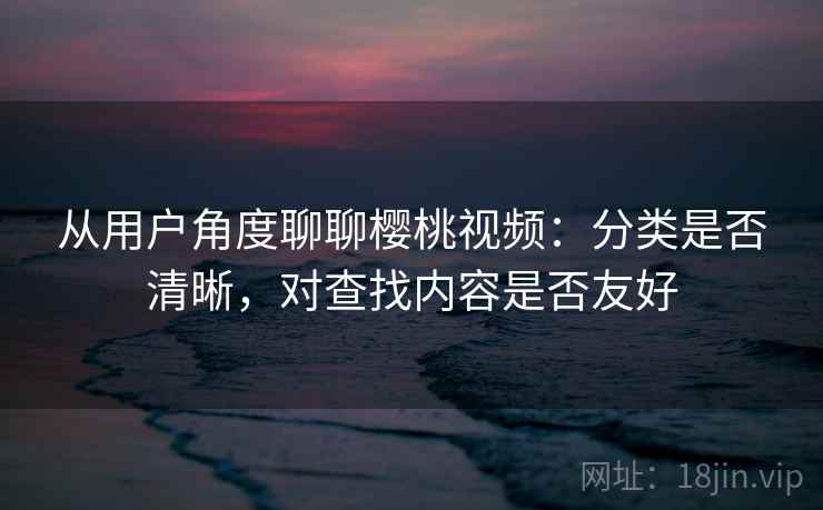 从用户角度聊聊樱桃视频：分类是否清晰，对查找内容是否友好