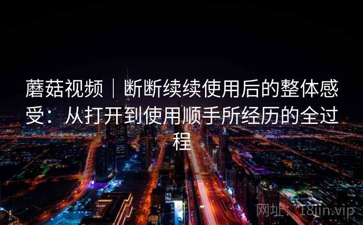 蘑菇视频｜断断续续使用后的整体感受：从打开到使用顺手所经历的全过程